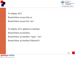 To display ACL
Router#show access-lists or
Router#show access-list <no>
To display ACL applied on interface
Router#show ip interface
Router#show ip interface <type> <no>
Router#show ip interface Ethernet 0

491

 
