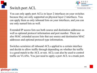 Switch port ACL
You can only apply port ACLs to layer 2 interfaces on your switches
because they are only supported on physical layer 2 interfaces. You
can apply them as only inbound lists on your interfaces, and you can
use only named lists as well.
Extended IP access lists use both source and destination addresses as
well as optional protocol information and port number. There are
also MAC extended access lists that use source and destination MAC
addresses and optional protocol type information.
Switches scrutinize all inbound ACLs applied to a certain interface
and decide to allow traffic through depending on whether the traffic
is a good match to the ACL or not. ACLs can also be used to control
traffic on VLANs. You just need to apply a port ACL to a trunk port.

492

 