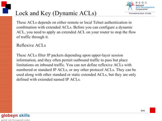 Lock and Key (Dynamic ACLs)
These ACLs depends on either remote or local Telnet authentication in
combination with extended ACLs. Before you can configure a dynamic
ACL, you need to apply an extended ACL on your router to stop the flow
of traffic through it.

Reflexive ACLs
These ACLs filter IP packets depending upon upper-layer session
information, and they often permit outbound traffic to pass but place
limitations on inbound traffic. You can not define reflexive ACLs with
numbered or standard IP ACLs, or any other protocol ACLs. They can be
used along with other standard or static extended ACLs, but they are only
defined with extended named IP ACLs.

494

 