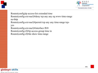 Router(config)ip access-list extended time
Router(config-ext-nacl)#deny tcp any any eq www time-range
no-http
Router(config-ext-nacl)#permit tcp any any time-range tcpyes
Router(config-ext-nacl)#interface f0/0
Router(config-if)#ip access-group time in
Router(config-if)#do show time-range

496

 