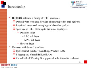 Introduction
 IEEE 802 refers to a family of IEEE standards
 Dealing with local area network and metropolitan area network
 Restricted to networks carrying variable-size packets
 Specified in IEEE 802 map to the lower two layers
• Data link layer
– LLC sub layer
– MAC sub layer
• Physical layer
 The most widely used standards
 The Ethernet family, Token Ring, Wireless LAN
 Bridging and Virtual Bridged LANs
 An individual Working Group provides the focus for each area
51

 