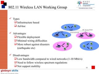 802.11 Wireless LAN Working Group
 Types
 Infrastructure based
 Ad-hoc
AP

 Advantages
 Flexible deployment
 Minimal wiring difficulties
 More robust against disasters
(earthquake etc)

AP

wired network

 Disadvantages
 Low bandwidth compared to wired networks (1-10 Mbit/s)
 Need to follow wireless spectrum regulations
 Not support mobility

AP: Access Point
AP

53

 