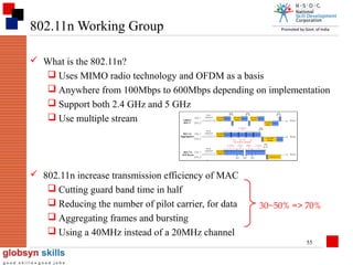 802.11n Working Group
 What is the 802.11n?
 Uses MIMO radio technology and OFDM as a basis
 Anywhere from 100Mbps to 600Mbps depending on implementation
 Support both 2.4 GHz and 5 GHz
 Use multiple stream

 802.11n increase transmission efficiency of MAC
 Cutting guard band time in half
 Reducing the number of pilot carrier, for data
 Aggregating frames and bursting
 Using a 40MHz instead of a 20MHz channel

30~50% => 70%

55

 