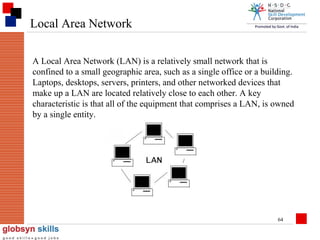 Local Area Network
A Local Area Network (LAN) is a relatively small network that is
confined to a small geographic area, such as a single office or a building.
Laptops, desktops, servers, printers, and other networked devices that
make up a LAN are located relatively close to each other. A key
characteristic is that all of the equipment that comprises a LAN, is owned
by a single entity.

64

 