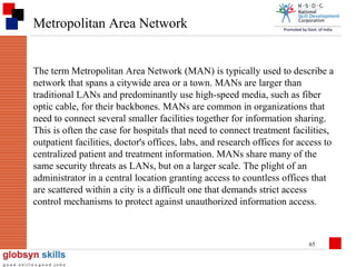 Metropolitan Area Network

The term Metropolitan Area Network (MAN) is typically used to describe a
network that spans a citywide area or a town. MANs are larger than
traditional LANs and predominantly use high-speed media, such as fiber
optic cable, for their backbones. MANs are common in organizations that
need to connect several smaller facilities together for information sharing.
This is often the case for hospitals that need to connect treatment facilities,
outpatient facilities, doctor's offices, labs, and research offices for access to
centralized patient and treatment information. MANs share many of the
same security threats as LANs, but on a larger scale. The plight of an
administrator in a central location granting access to countless offices that
are scattered within a city is a difficult one that demands strict access
control mechanisms to protect against unauthorized information access.

65

 