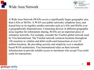 Wide Area Network

A Wide Area Network (WAN) covers a significantly larger geographic area
than LANs or MANs. A WAN uses public networks, telephone lines, and
leased lines to tie together smaller networks such as LANs and MANs over
a geographically dispersed area. Connecting devices in different geographic
areas together for information sharing, WANs are an important piece of
enterprise networks. For example, consider the VisaNet global network used
by Visa International. The VisaNet network connects locations throughout
150 countries to validate and debit credit-card transactions at over 24
million locations. By providing security and simplicity over a standardbased WAN architecture, Visa International relies on their network
infrastructure to provide reliable access to merchants who accept Visa credit
cards for transactions.

67

 