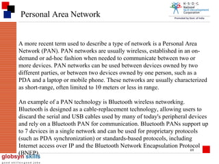 Personal Area Network

A more recent term used to describe a type of network is a Personal Area
Network (PAN). PAN networks are usually wireless, established in an ondemand or ad-hoc fashion when needed to communicate between two or
more devices. PAN networks can be used between devices owned by two
different parties, or between two devices owned by one person, such as a
PDA and a laptop or mobile phone. These networks are usually characterized
as short-range, often limited to 10 meters or less in range.
An example of a PAN technology is Bluetooth wireless networking.
Bluetooth is designed as a cable-replacement technology, allowing users to
discard the serial and USB cables used by many of today's peripheral devices
and rely on a Bluetooth PAN for communication. Bluetooth PANs support up
to 7 devices in a single network and can be used for proprietary protocols
(such as PDA synchronization) or standards-based protocols, including
Internet access over IP and the Bluetooth Network Encapsulation Protocol
69
(BNEP).

 