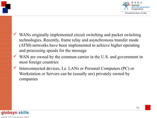  WANs originally implemented circuit switching and packet switching
technologies. Recently, frame relay and asynchronous transfer mode
(ATM) networks have been implemented to achieve higher operating
and processing speeds for the message
 WAN are owned by the common carrier in the U.S. and government in
most foreign countries
 Interconnected devices, I.e. LANs or Personal Computers (PC) or
Workstation or Servers can be (usually are) privately owned by
companies

72

 