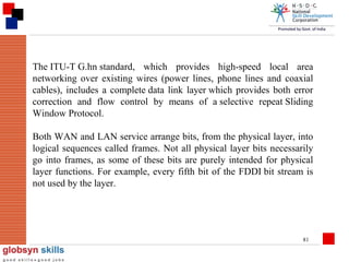 The ITU-T G.hn standard, which provides high-speed local area
networking over existing wires (power lines, phone lines and coaxial
cables), includes a complete data link layer which provides both error
correction and flow control by means of a selective repeat Sliding
Window Protocol.
Both WAN and LAN service arrange bits, from the physical layer, into
logical sequences called frames. Not all physical layer bits necessarily
go into frames, as some of these bits are purely intended for physical
layer functions. For example, every fifth bit of the FDDI bit stream is
not used by the layer.

81

 