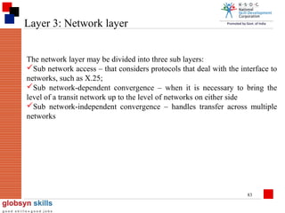 Layer 3: Network layer
The network layer may be divided into three sub layers:
Sub network access – that considers protocols that deal with the interface to
networks, such as X.25;
Sub network-dependent convergence – when it is necessary to bring the
level of a transit network up to the level of networks on either side
Sub network-independent convergence – handles transfer across multiple
networks

83

 