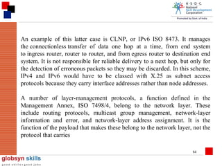 An example of this latter case is CLNP, or IPv6 ISO 8473. It manages
the connectionless transfer of data one hop at a time, from end system
to ingress router, router to router, and from egress router to destination end
system. It is not responsible for reliable delivery to a next hop, but only for
the detection of erroneous packets so they may be discarded. In this scheme,
IPv4 and IPv6 would have to be classed with X.25 as subnet access
protocols because they carry interface addresses rather than node addresses.
A number of layer-management protocols, a function defined in the
Management Annex, ISO 7498/4, belong to the network layer. These
include routing protocols, multicast group management, network-layer
information and error, and network-layer address assignment. It is the
function of the payload that makes these belong to the network layer, not the
protocol that carries
84

 