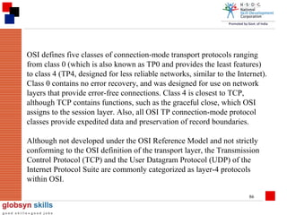 OSI defines five classes of connection-mode transport protocols ranging
from class 0 (which is also known as TP0 and provides the least features)
to class 4 (TP4, designed for less reliable networks, similar to the Internet).
Class 0 contains no error recovery, and was designed for use on network
layers that provide error-free connections. Class 4 is closest to TCP,
although TCP contains functions, such as the graceful close, which OSI
assigns to the session layer. Also, all OSI TP connection-mode protocol
classes provide expedited data and preservation of record boundaries.
Although not developed under the OSI Reference Model and not strictly
conforming to the OSI definition of the transport layer, the Transmission
Control Protocol (TCP) and the User Datagram Protocol (UDP) of the
Internet Protocol Suite are commonly categorized as layer-4 protocols
within OSI.
86

 