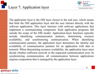 Layer 7: Application layer
The application layer is the OSI layer closest to the end user, which means
that both the OSI application layer and the user interact directly with the
software application. This layer interacts with software applications that
implement a communicating component. Such application programs fall
outside the scope of the OSI model. Application-layer functions typically
include identifying communication partners, determining resource
availability, and synchronizing communication. When identifying
communication partners, the application layer determines the identity and
availability of communication partners for an application with data to
transmit. When determining resource availability, the application layer must
decide whether sufficient network or the requested communication exist. In
synchronizing communication, all communication between applications
requires cooperation that is managed by the application layer.
89

 