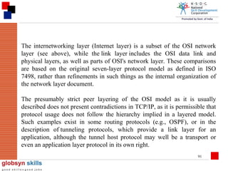 The internetworking layer (Internet layer) is a subset of the OSI network
layer (see above), while the link layer includes the OSI data link and
physical layers, as well as parts of OSI's network layer. These comparisons
are based on the original seven-layer protocol model as defined in ISO
7498, rather than refinements in such things as the internal organization of
the network layer document.
The presumably strict peer layering of the OSI model as it is usually
described does not present contradictions in TCP/IP, as it is permissible that
protocol usage does not follow the hierarchy implied in a layered model.
Such examples exist in some routing protocols (e.g., OSPF), or in the
description of tunneling protocols, which provide a link layer for an
application, although the tunnel host protocol may well be a transport or
even an application layer protocol in its own right.
91

 