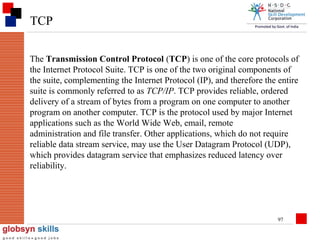 TCP
The Transmission Control Protocol (TCP) is one of the core protocols of
the Internet Protocol Suite. TCP is one of the two original components of
the suite, complementing the Internet Protocol (IP), and therefore the entire
suite is commonly referred to as TCP/IP. TCP provides reliable, ordered
delivery of a stream of bytes from a program on one computer to another
program on another computer. TCP is the protocol used by major Internet
applications such as the World Wide Web, email, remote
administration and file transfer. Other applications, which do not require
reliable data stream service, may use the User Datagram Protocol (UDP),
which provides datagram service that emphasizes reduced latency over
reliability.

97

 