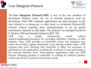 User Datagram Protocol
The User Datagram Protocol (UDP) is one of the core members of
the Internet Protocol Suite, the set of network protocols used for
the Internet. With UDP, computer applications can send messages, in this
case referred to as datagram, to other hosts on an Internet Protocol (IP)
network without requiring prior communications to set up special
transmission channels or data paths. The protocol was designed by David
P. Reed in 1980 and formally defined in RFC 768 .
UDP
uses
a
simple
transmission
model
without
implicit handshaking dialogues for providing reliability, ordering, or data
integrity. Thus, UDP provides an unreliable service and datagram may
arrive out of order, appear duplicated, or go missing without notice. UDP
assumes that error checking and correction is either not necessary or
performed in the application, avoiding the overhead of such processing at
the network interface level. Time-sensitive applications often use UDP
because dropping packets is preferable to waiting for delayed packets,
which may not be an option in a real-time system.
98

 