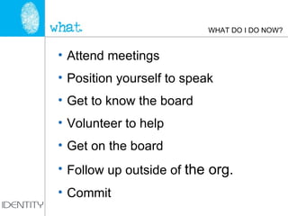 WHAT DO I DO NOW? Attend meetings Position yourself to speak Get to know the board Volunteer to help Get on the board Follow up outside of  the org. Commit 