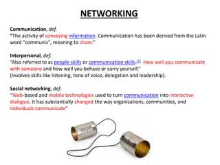 NETWORKING
Communication, def.
“The activity of conveying information. Communication has been derived from the Latin
word "communis", meaning to share.”
Interpersonal, def.
“Also referred to as people skills or communication skills.[1] How well you communicate
with someone and how well you behave or carry yourself.”
(Involves skills like listening, tone of voice, delegation and leadership).
Social networking, def.
“Web-based and mobile technologies used to turn communication into interactive
dialogue. It has substantially changed the way organizations, communities, and
individuals communicate”
 