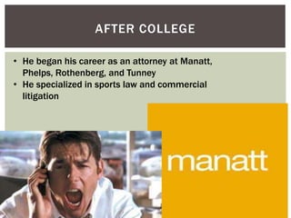AFTER COLLEGE 
• He began his career as an attorney at Manatt, 
Phelps, Rothenberg, and Tunney 
• He specialized in sports law and commercial 
litigation 
 