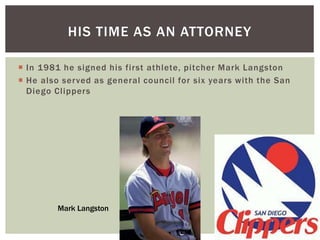 HIS TIME AS AN ATTORNEY 
 In 1981 he signed his first athlete, pitcher Mark Langston 
 He also served as general counci l for six years with the San 
Diego Cl ippers 
Mark Langston 
 