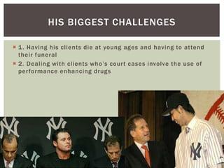 HIS BIGGEST CHALLENGES 
 1. Having his cl ients die at young ages and having to attend 
their funeral 
 2 . De a l in g wi t h c l i e n t s wh o ’ s c o u r t c a s e s i nvo l ve t h e u s e o f 
per formance enhancing drugs 
 