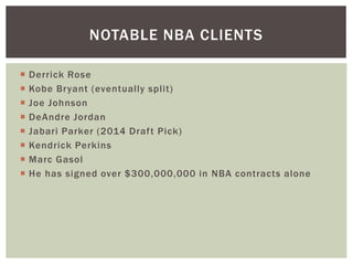 NOTABLE NBA CLIENTS 
 Derrick Rose 
 Kobe Bryant (eventually spl it) 
 Joe Johnson 
 DeAndre Jordan 
 Jabari Parker (2014 Draf t Pick) 
 Kendrick Perkins 
 Marc Gasol 
 He has signed over $300,000,000 in NBA contracts alone 
 