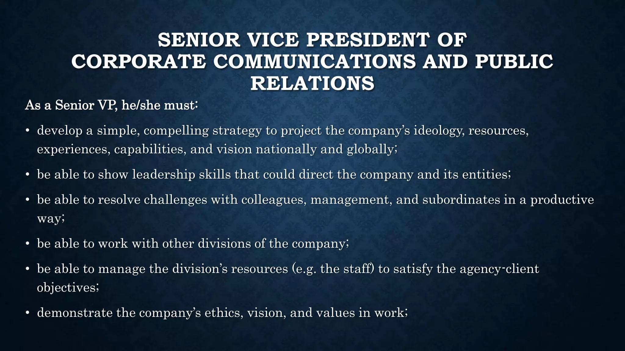 SENIOR VICE PRESIDENT OF 
CORPORATE COMMUNICATIONS AND PUBLIC 
RELATIONS 
As a Senior VP, he/she must: 
• develop a simple, compelling strategy to project the company’s ideology, resources, 
experiences, capabilities, and vision nationally and globally; 
• be able to show leadership skills that could direct the company and its entities; 
• be able to resolve challenges with colleagues, management, and subordinates in a productive 
way; 
• be able to work with other divisions of the company; 
• be able to manage the division’s resources (e.g. the staff) to satisfy the agency-client 
objectives; 
• demonstrate the company’s ethics, vision, and values in work; 
 
