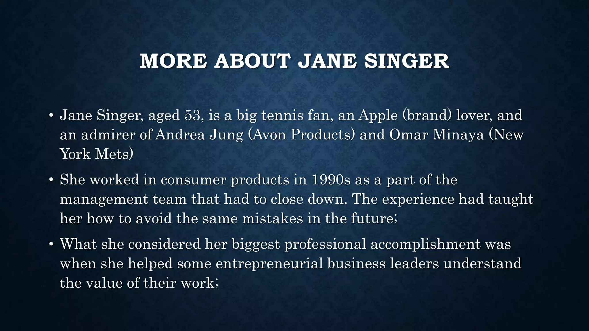 MORE ABOUT JANE SINGER 
• Jane Singer, aged 53, is a big tennis fan, an Apple (brand) lover, and 
an admirer of Andrea Jung (Avon Products) and Omar Minaya (New 
York Mets) 
• She worked in consumer products in 1990s as a part of the 
management team that had to close down. The experience had taught 
her how to avoid the same mistakes in the future; 
• What she considered her biggest professional accomplishment was 
when she helped some entrepreneurial business leaders understand 
the value of their work; 
 