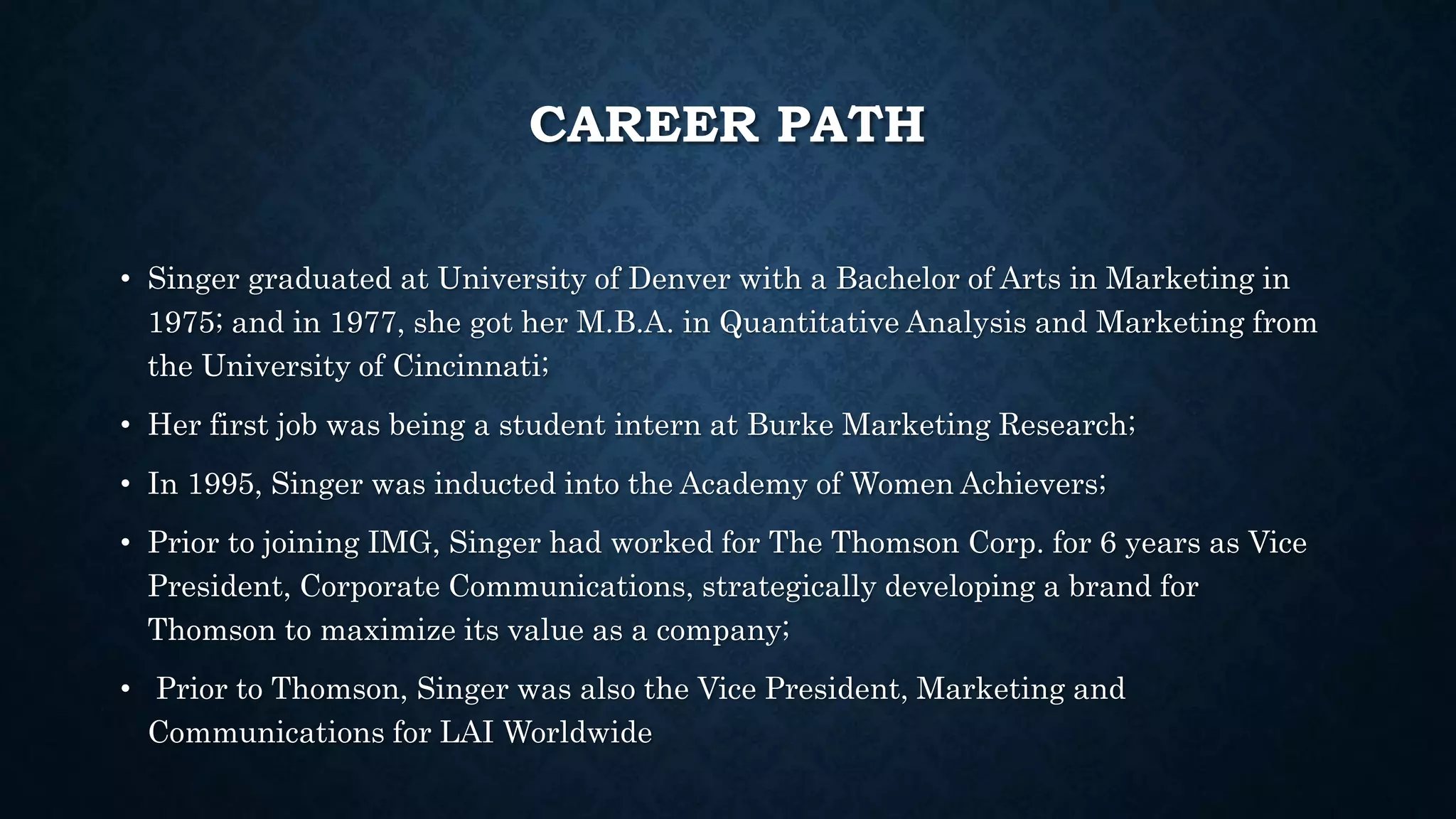 CAREER PATH 
• Singer graduated at University of Denver with a Bachelor of Arts in Marketing in 
1975; and in 1977, she got her M.B.A. in Quantitative Analysis and Marketing from 
the University of Cincinnati; 
• Her first job was being a student intern at Burke Marketing Research; 
• In 1995, Singer was inducted into the Academy of Women Achievers; 
• Prior to joining IMG, Singer had worked for The Thomson Corp. for 6 years as Vice 
President, Corporate Communications, strategically developing a brand for 
Thomson to maximize its value as a company; 
• Prior to Thomson, Singer was also the Vice President, Marketing and 
Communications for LAI Worldwide 
 