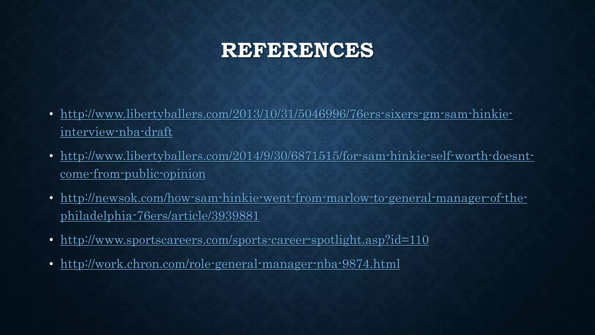 REFERENCES 
• http://www.libertyballers.com/2013/10/31/5046996/76ers-sixers-gm-sam-hinkie-interview- 
nba-draft 
• http://www.libertyballers.com/2014/9/30/6871515/for-sam-hinkie-self-worth-doesnt-come- 
from-public-opinion 
• http://newsok.com/how-sam-hinkie-went-from-marlow-to-general-manager-of-the-philadelphia- 
76ers/article/3939881 
• http://www.sportscareers.com/sports-career-spotlight.asp?id=110 
• http://work.chron.com/role-general-manager-nba-9874.html 

