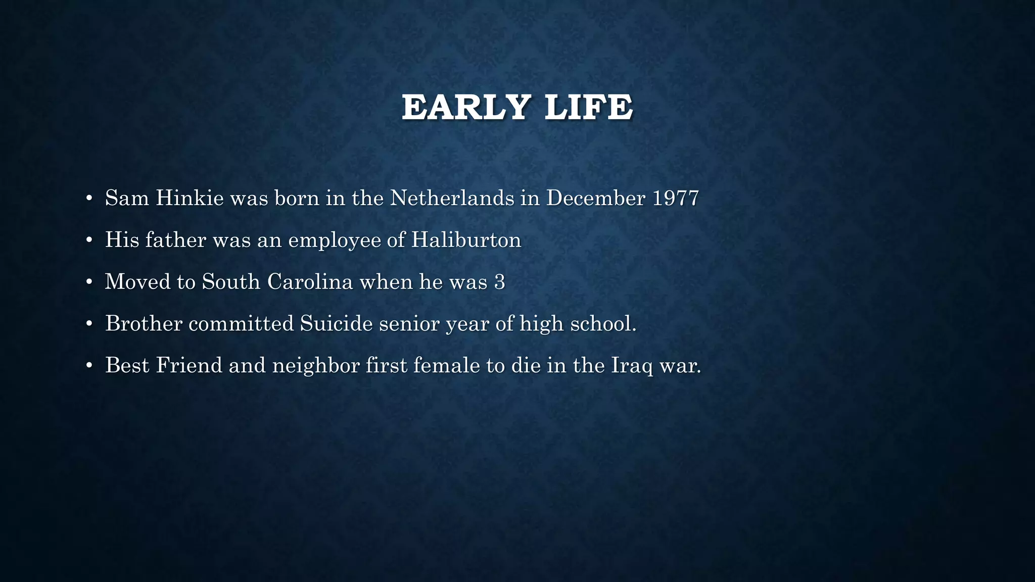 EARLY LIFE 
• Sam Hinkie was born in the Netherlands in December 1977 
• His father was an employee of Haliburton 
• Moved to South Carolina when he was 3 
• Brother committed Suicide senior year of high school. 
• Best Friend and neighbor first female to die in the Iraq war. 
 