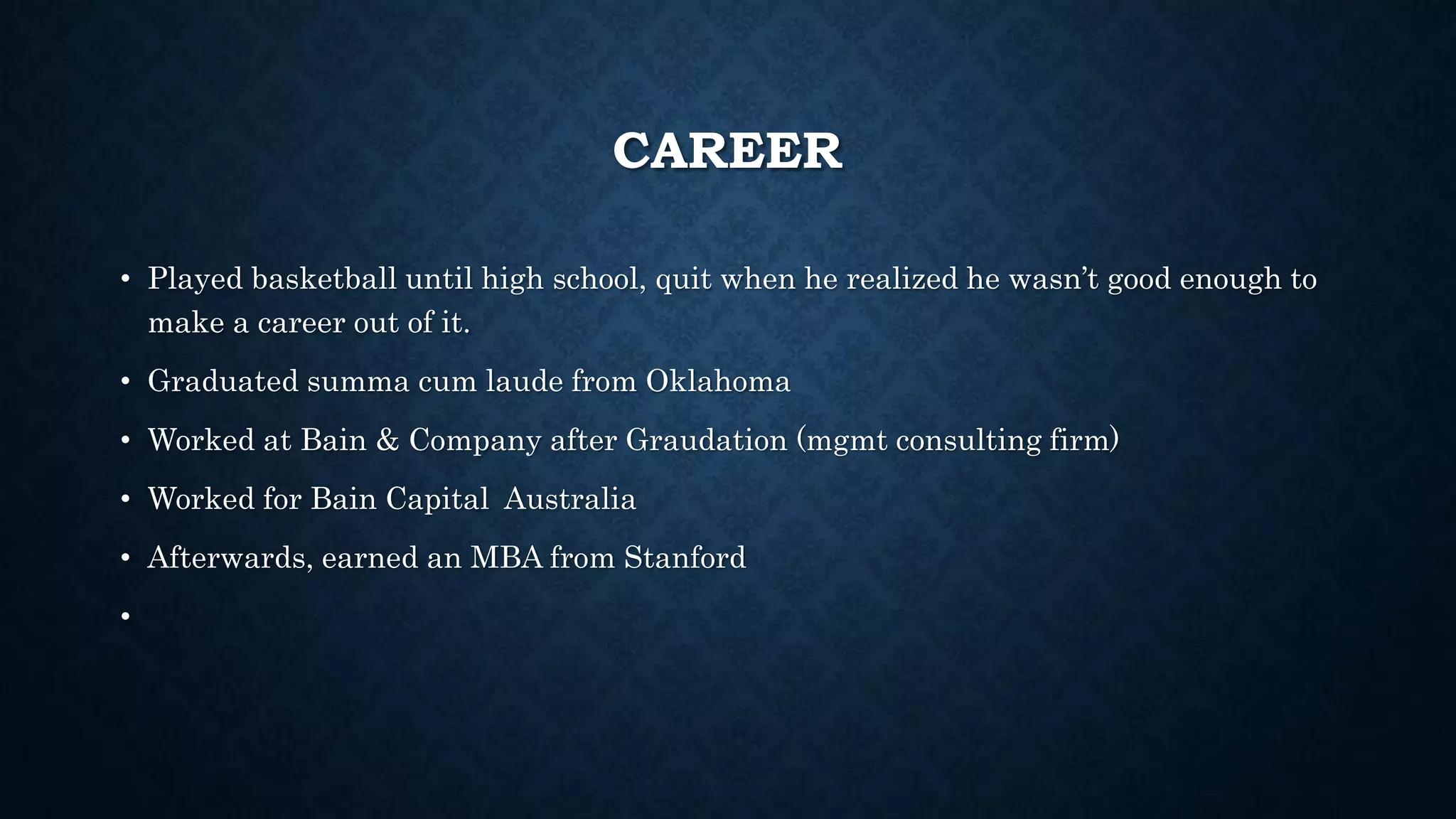 CAREER 
• Played basketball until high school, quit when he realized he wasn’t good enough to 
make a career out of it. 
• Graduated summa cum laude from Oklahoma 
• Worked at Bain & Company after Graudation (mgmt consulting firm) 
• Worked for Bain Capital Australia 
• Afterwards, earned an MBA from Stanford 
• 
 