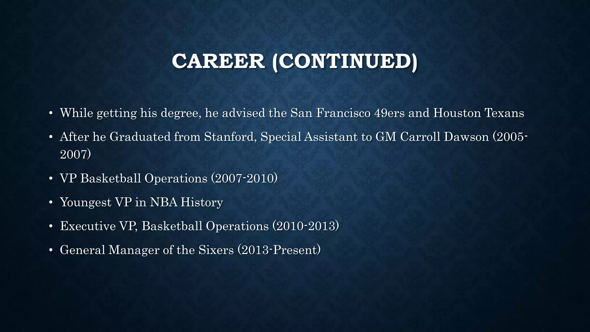 CAREER (CONTINUED) 
• While getting his degree, he advised the San Francisco 49ers and Houston Texans 
• After he Graduated from Stanford, Special Assistant to GM Carroll Dawson (2005- 
2007) 
• VP Basketball Operations (2007-2010) 
• Youngest VP in NBA History 
• Executive VP, Basketball Operations (2010-2013) 
• General Manager of the Sixers (2013-Present) 
 