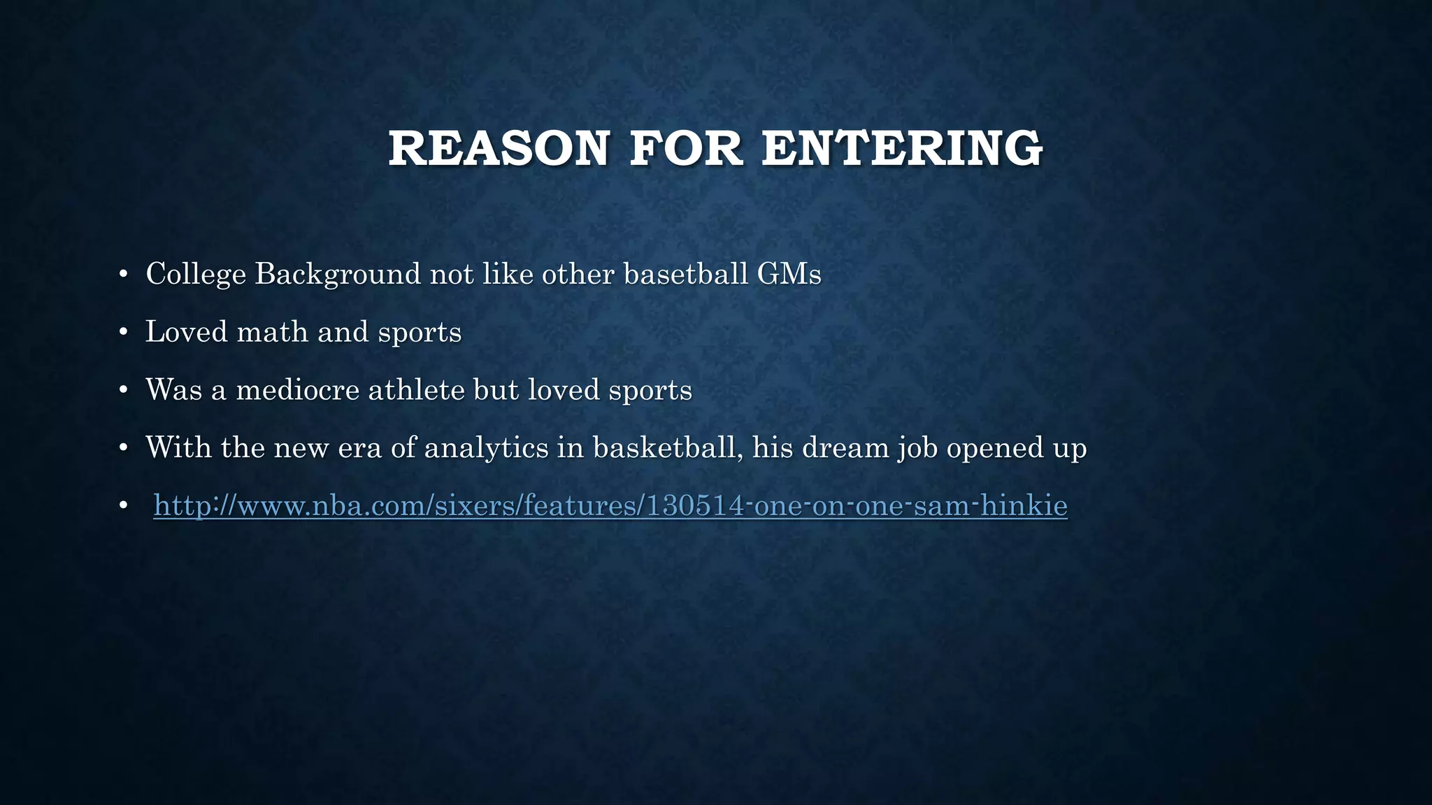 REASON FOR ENTERING 
• College Background not like other basetball GMs 
• Loved math and sports 
• Was a mediocre athlete but loved sports 
• With the new era of analytics in basketball, his dream job opened up 
• http://www.nba.com/sixers/features/130514-one-on-one-sam-hinkie 
 