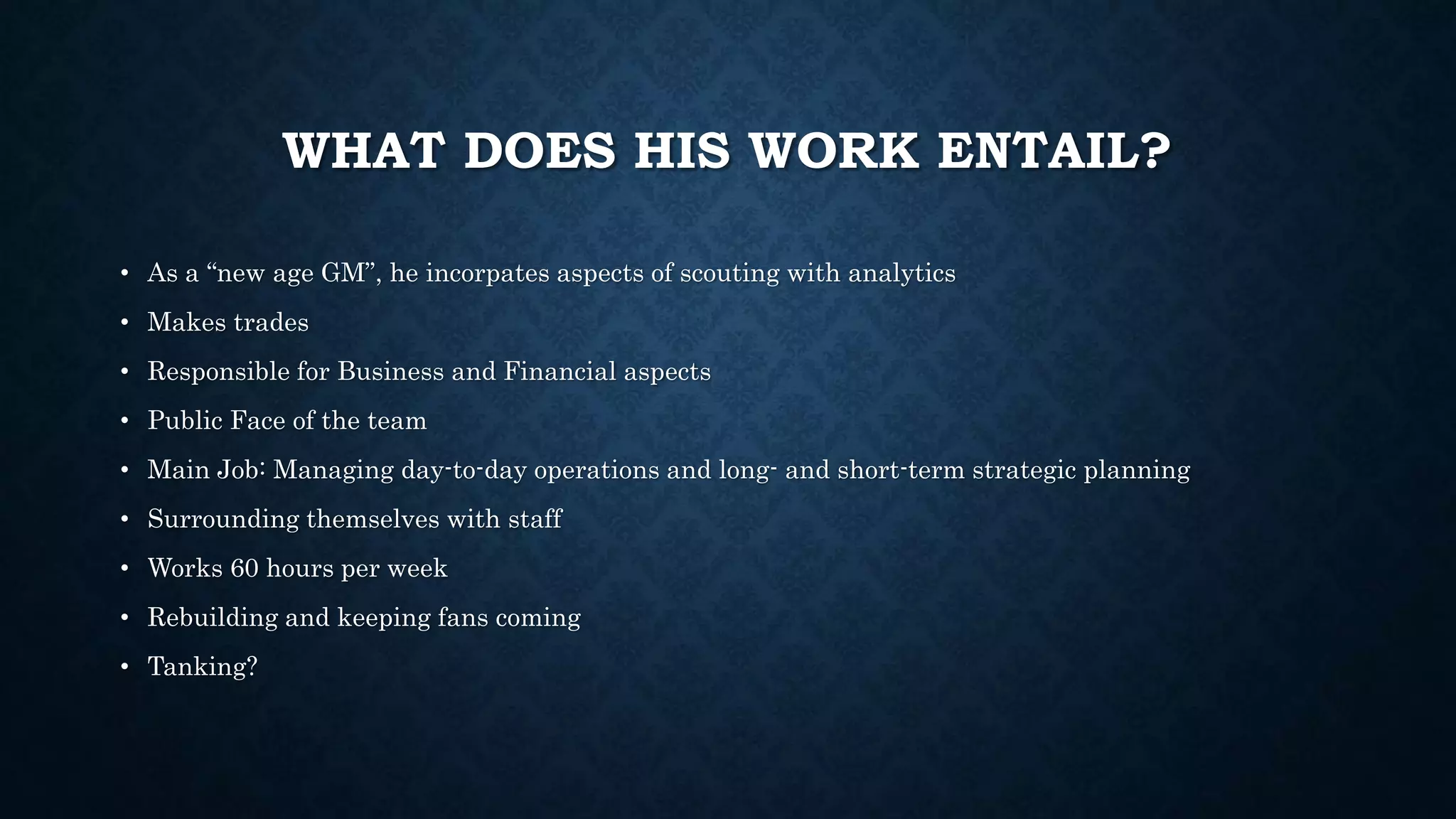 WHAT DOES HIS WORK ENTAIL? 
• As a “new age GM”, he incorpates aspects of scouting with analytics 
• Makes trades 
• Responsible for Business and Financial aspects 
• Public Face of the team 
• Main Job: Managing day-to-day operations and long- and short-term strategic planning 
• Surrounding themselves with staff 
• Works 60 hours per week 
• Rebuilding and keeping fans coming 
• Tanking? 
 