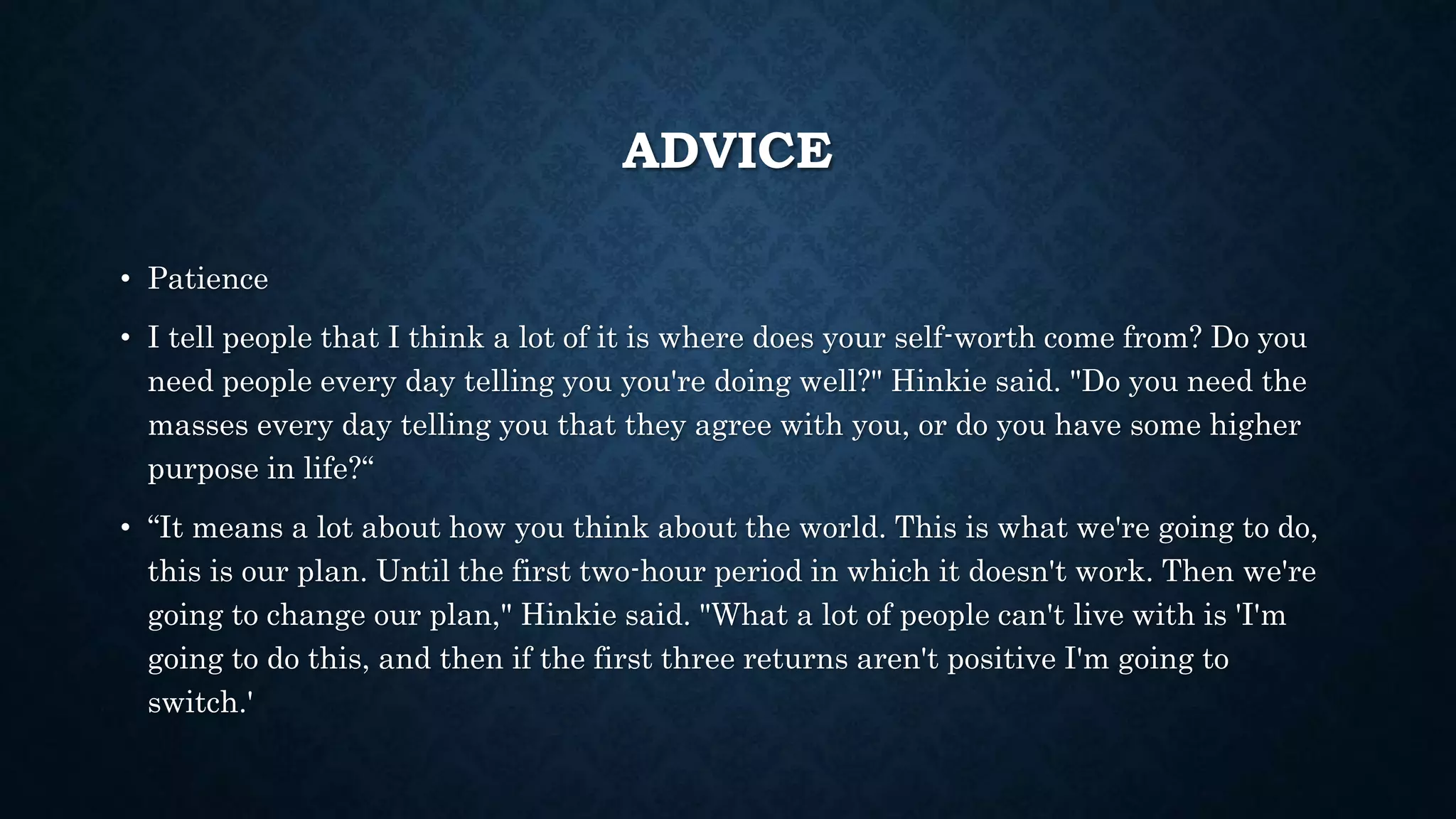 ADVICE 
• Patience 
• I tell people that I think a lot of it is where does your self-worth come from? Do you 
need people every day telling you you're doing well?" Hinkie said. "Do you need the 
masses every day telling you that they agree with you, or do you have some higher 
purpose in life?“ 
• “It means a lot about how you think about the world. This is what we're going to do, 
this is our plan. Until the first two-hour period in which it doesn't work. Then we're 
going to change our plan," Hinkie said. "What a lot of people can't live with is 'I'm 
going to do this, and then if the first three returns aren't positive I'm going to 
switch.' 
 