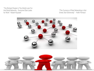 “The Richest People In The World Look For
And Build Networks. Everyone Else Looks
for Work” Robert Kiyosaki
“The Currency of Real Networking is Not
Greed, But Generosity” - Keith Ferrazzi
 