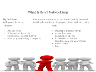 What Is/Isn’t Networking?
My Definition: It is about creating an ecosystem of people that work
with your clients, or could help you better help your clients and you theirs.
It Isn’t:
• About Selling
• Solely About Referrals *
• Having Professional ‘Coffee’
• Hard (if you’re doing it properly)
It Is:
• Developing Relationships
• About Business
• Focused on Clients
• Expected and Normal
• Good for you and your Career
• Professional
• Fun
 