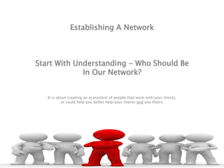 Establishing A Network
Start With Understanding - Who Should Be
In Our Network?
It is about creating an ecosystem of people that work with your clients,
or could help you better help your clients and you theirs.
 