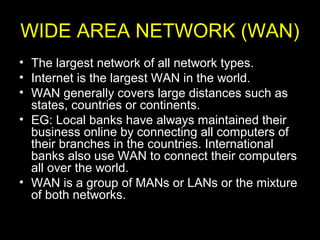 WIDE AREA NETWORK (WAN)
• The largest network of all network types.
• Internet is the largest WAN in the world.
• WAN generally covers large distances such as
states, countries or continents.
• EG: Local banks have always maintained their
business online by connecting all computers of
their branches in the countries. International
banks also use WAN to connect their computers
all over the world.
• WAN is a group of MANs or LANs or the mixture
of both networks.
 