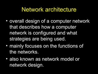 Network architecture
• overall design of a computer network
that describes how a computer
network is configured and what
strategies are being used.
• mainly focuses on the functions of
the networks.
• also known as network model or
network design.
 