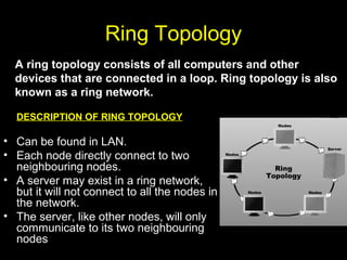 Ring Topology
DESCRIPTION OF RING TOPOLOGY
• Can be found in LAN.
• Each node directly connect to two
neighbouring nodes.
• A server may exist in a ring network,
but it will not connect to all the nodes in
the network.
• The server, like other nodes, will only
communicate to its two neighbouring
nodes
A ring topology consists of all computers and other
devices that are connected in a loop. Ring topology is also
known as a ring network.
 