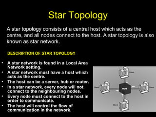 Star Topology
DESCRIPTION OF STAR TOPOLOGY
• A star network is found in a Local Area
Network setting.
• A star network must have a host which
acts as the centre.
• The host can be a server, hub or router.
• In a star network, every node will not
connect to the neighbouring nodes.
• Every node must connect to the host in
order to communicate.
• The host will control the flow of
communication in the network.
A star topology consists of a central host which acts as the
centre, and all nodes connect to the host. A star topology is also
known as star network.
 