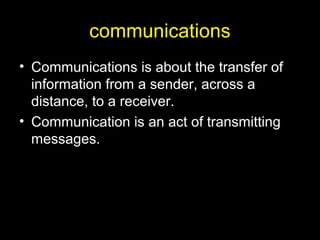 communications
• Communications is about the transfer of
information from a sender, across a
distance, to a receiver.
• Communication is an act of transmitting
messages.
 