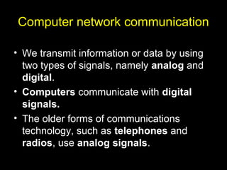 Computer network communication
• We transmit information or data by using
two types of signals, namely analog and
digital.
• Computers communicate with digital
signals.
• The older forms of communications
technology, such as telephones and
radios, use analog signals.
 