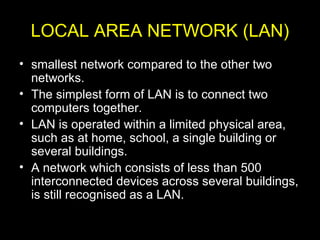 LOCAL AREA NETWORK (LAN)
• smallest network compared to the other two
networks.
• The simplest form of LAN is to connect two
computers together.
• LAN is operated within a limited physical area,
such as at home, school, a single building or
several buildings.
• A network which consists of less than 500
interconnected devices across several buildings,
is still recognised as a LAN.
 