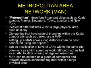METROPOLITAN AREA
NETWORK (MAN)
• ‘Metropolitan' - describes important cities such as Kuala
Lumpur, Manila, Singapore, Tokyo, London and New
York.
• located at different sites within a large physical area,
such as a city.
• Companies that have several branches within the Kuala
Lumpur city such as banks, use a MAN.
• setting up a MAN across long distances can be best
connected using fiber optics.
• can be a collection of several LANs within the same city.
• often acts as a high speed network (although not as fast
as a LAN) to allow sharing of regional resources.
• MAN can be defined as a group of computers and
network devices connected together within a large
physical area.
 