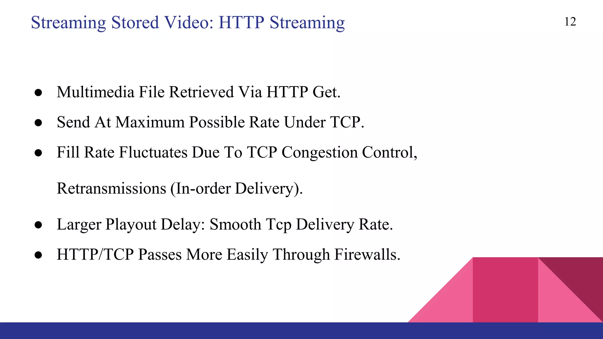 12
● Multimedia File Retrieved Via HTTP Get.
● Send At Maximum Possible Rate Under TCP.
● Fill Rate Fluctuates Due To TCP Congestion Control,
Retransmissions (In-order Delivery).
● Larger Playout Delay: Smooth Tcp Delivery Rate.
● HTTP/TCP Passes More Easily Through Firewalls.
Streaming Stored Video: HTTP Streaming
 