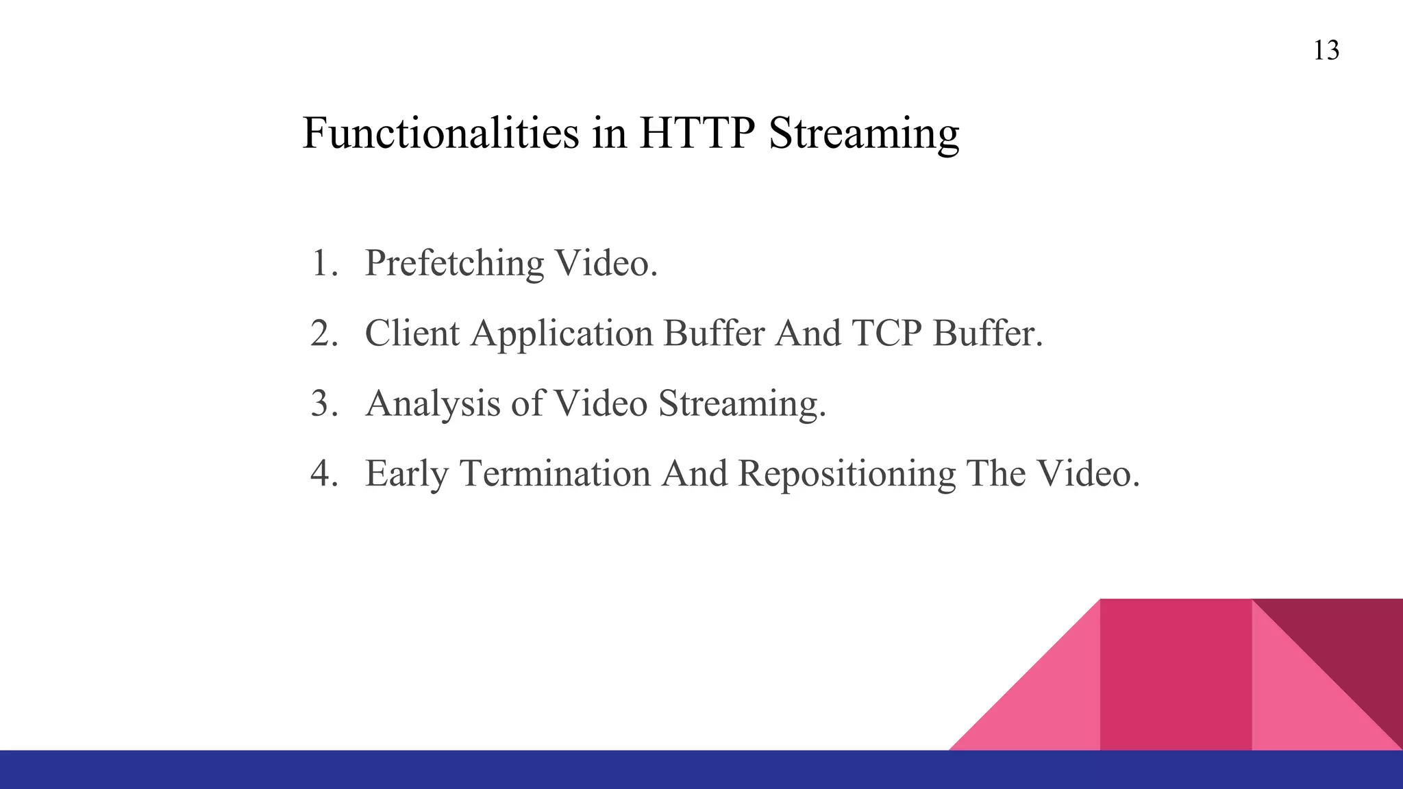 Functionalities in HTTP Streaming
1. Prefetching Video.
2. Client Application Buffer And TCP Buffer.
3. Analysis of Video Streaming.
4. Early Termination And Repositioning The Video.
13
 