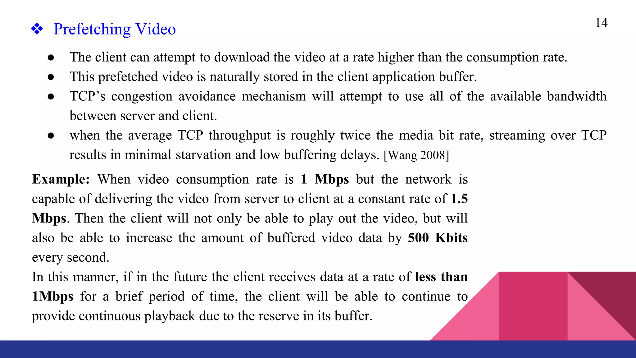 14
❖ Prefetching Video
● The client can attempt to download the video at a rate higher than the consumption rate.
● This prefetched video is naturally stored in the client application buffer.
● TCP’s congestion avoidance mechanism will attempt to use all of the available bandwidth
between server and client.
● when the average TCP throughput is roughly twice the media bit rate, streaming over TCP
results in minimal starvation and low buffering delays. [Wang 2008]
Example: When video consumption rate is 1 Mbps but the network is
capable of delivering the video from server to client at a constant rate of 1.5
Mbps. Then the client will not only be able to play out the video, but will
also be able to increase the amount of buffered video data by 500 Kbits
every second.
In this manner, if in the future the client receives data at a rate of less than
1Mbps for a brief period of time, the client will be able to continue to
provide continuous playback due to the reserve in its buffer.
 